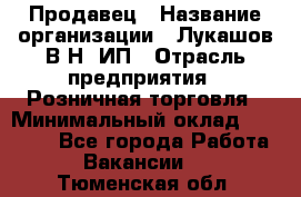 Продавец › Название организации ­ Лукашов В.Н, ИП › Отрасль предприятия ­ Розничная торговля › Минимальный оклад ­ 14 000 - Все города Работа » Вакансии   . Тюменская обл.